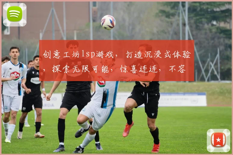 创意工坊lsp游戏，打造沉浸式体验，探索无限可能，惊喜连连，不容错过