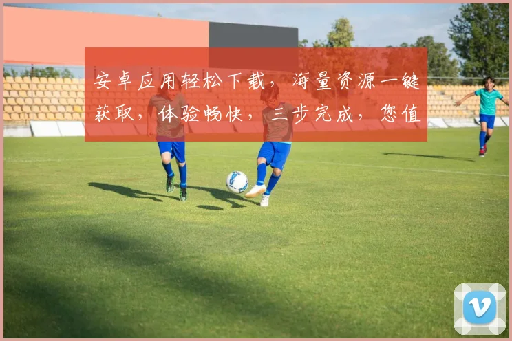 安卓应用轻松下载，海量资源一键获取，体验畅快，三步完成，您值得拥有，