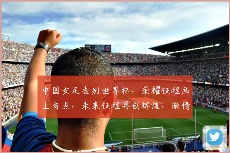 中国女足告别世界杯，荣耀征程画上句点，未来征程再创辉煌，激情燃烧的青春记忆。