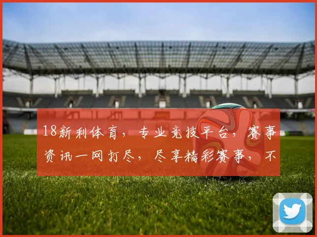 18新利体育，专业竞技平台，赛事资讯一网打尽，尽享精彩赛事，不容错过
