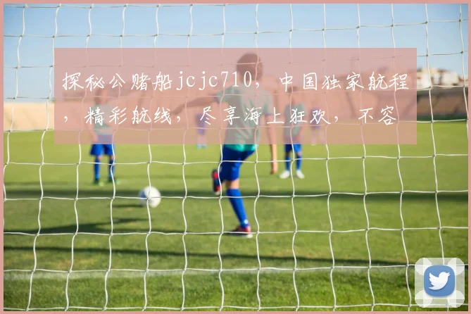 探秘公赌船jcjc710，中国独家航程，精彩航线，尽享海上狂欢，不容错过，敬请关注